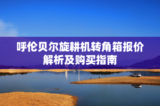 呼伦贝尔旋耕机转角箱报价解析及购买指南