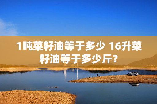 1吨菜籽油等于多少 16升菜籽油等于多少斤？