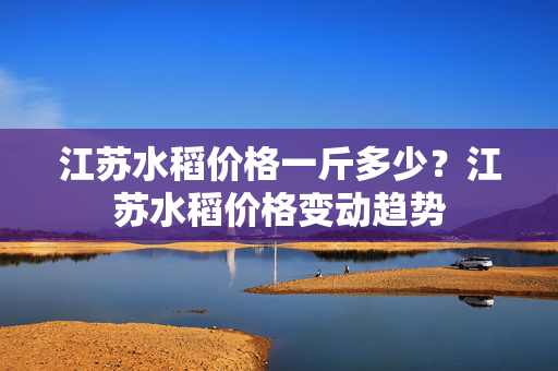 江苏水稻价格一斤多少？江苏水稻价格变动趋势