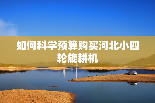 如何科学预算购买河北小四轮旋耕机