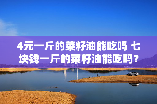 4元一斤的菜籽油能吃吗 七块钱一斤的菜籽油能吃吗？
