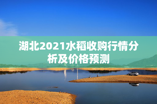 湖北2021水稻收购行情分析及价格预测