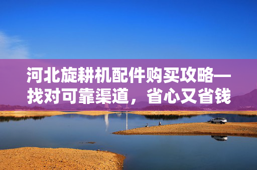 河北旋耕机配件购买攻略—找对可靠渠道，省心又省钱
