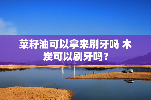 菜籽油可以拿来刷牙吗 木炭可以刷牙吗？