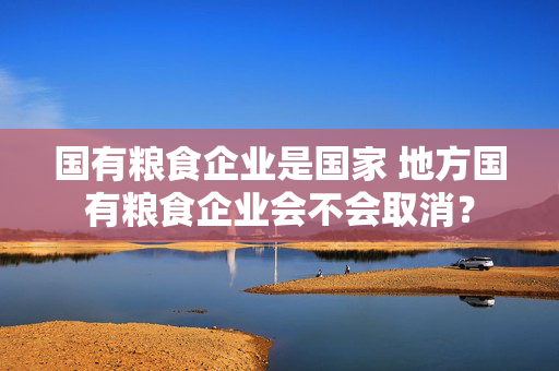 国有粮食企业是国家 地方国有粮食企业会不会取消？