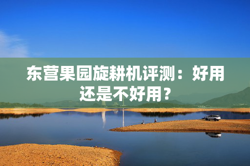 东营果园旋耕机评测：好用还是不好用？