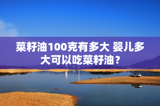 菜籽油100克有多大 婴儿多大可以吃菜籽油？