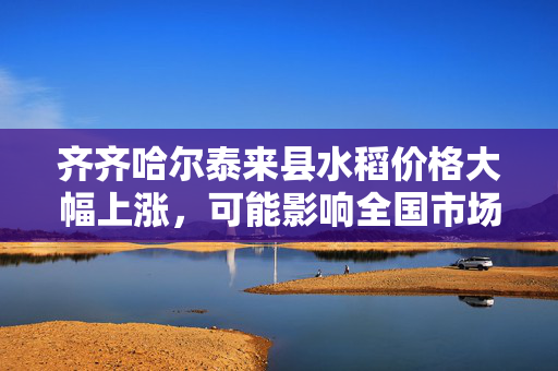 齐齐哈尔泰来县水稻价格大幅上涨，可能影响全国市场供应