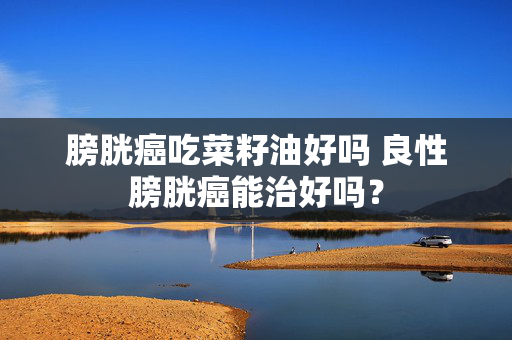 膀胱癌吃菜籽油好吗 良性膀胱癌能治好吗？