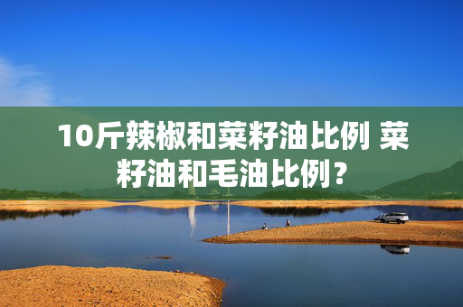 10斤辣椒和菜籽油比例 菜籽油和毛油比例？