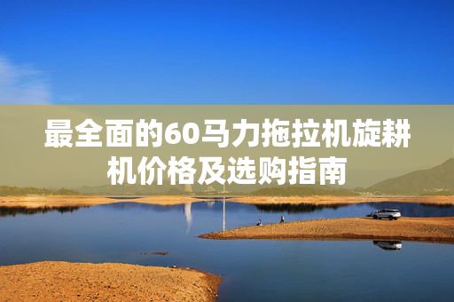 最全面的60马力拖拉机旋耕机价格及选购指南
