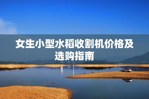女生小型水稻收割机价格及选购指南