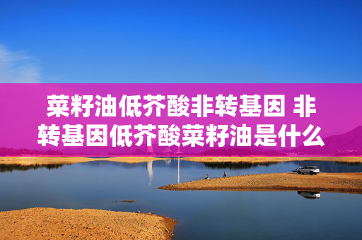 菜籽油低芥酸非转基因 非转基因低芥酸菜籽油是什么意思？