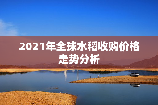 2021年全球水稻收购价格走势分析