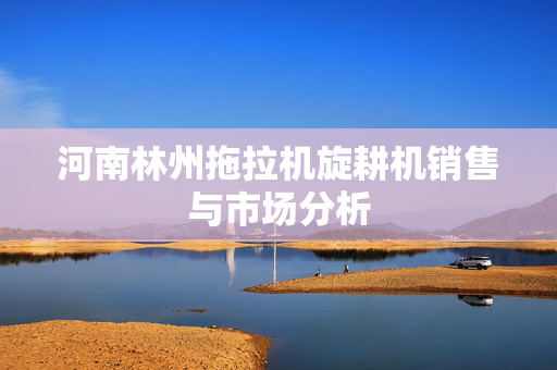 河南林州拖拉机旋耕机销售与市场分析