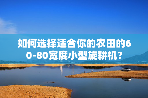 如何选择适合你的农田的60-80宽度小型旋耕机？