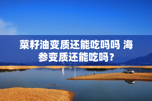 菜籽油变质还能吃吗吗 海参变质还能吃吗？