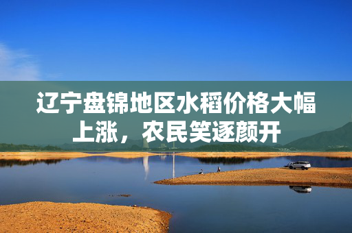辽宁盘锦地区水稻价格大幅上涨，农民笑逐颜开