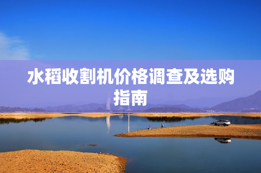 水稻收割机价格调查及选购指南