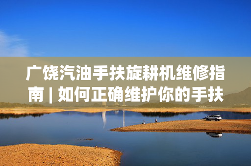 广饶汽油手扶旋耕机维修指南 | 如何正确维护你的手扶旋耕机