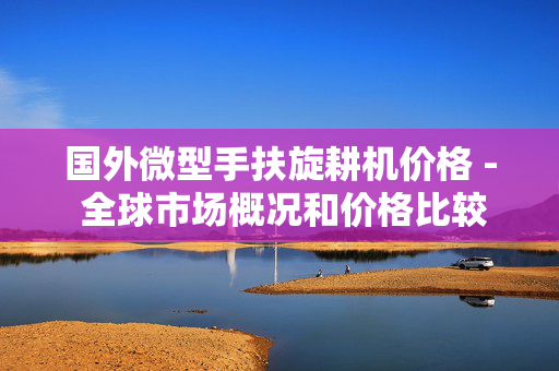 国外微型手扶旋耕机价格 - 全球市场概况和价格比较