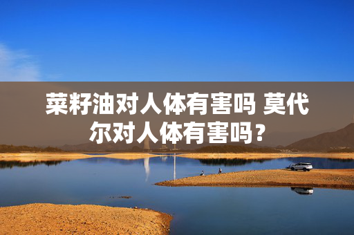 菜籽油对人体有害吗 莫代尔对人体有害吗？