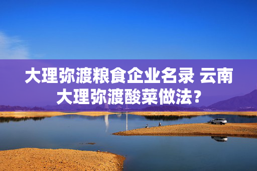 大理弥渡粮食企业名录 云南大理弥渡酸菜做法？