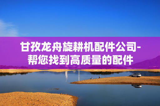 甘孜龙舟旋耕机配件公司-帮您找到高质量的配件