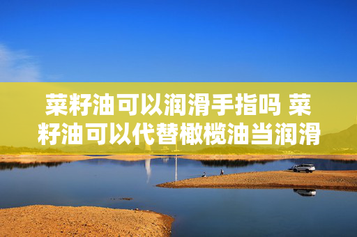 菜籽油可以润滑手指吗 菜籽油可以代替橄榄油当润滑油吗？