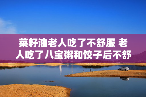 菜籽油老人吃了不舒服 老人吃了八宝粥和饺子后不舒服？