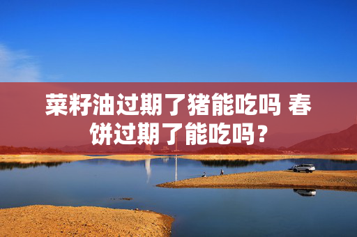 菜籽油过期了猪能吃吗 春饼过期了能吃吗？