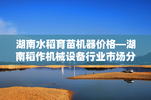 湖南水稻育苗机器价格—湖南稻作机械设备行业市场分析