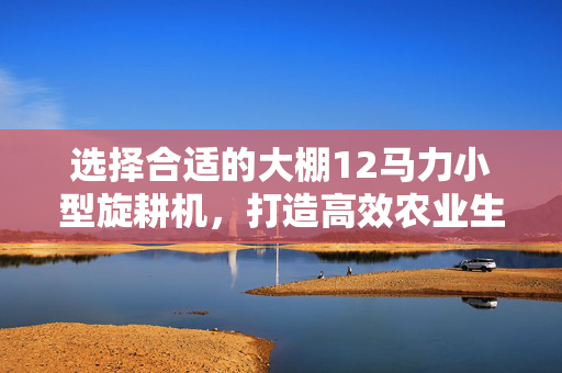 选择合适的大棚12马力小型旋耕机，打造高效农业生产