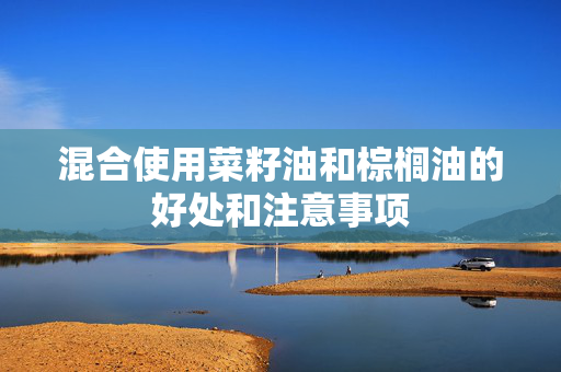 混合使用菜籽油和棕榈油的好处和注意事项