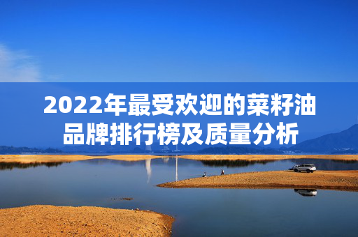 2022年最受欢迎的菜籽油品牌排行榜及质量分析