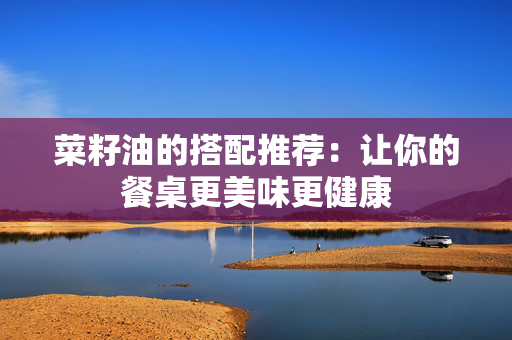 菜籽油的搭配推荐：让你的餐桌更美味更健康