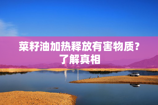 菜籽油加热释放有害物质？了解真相