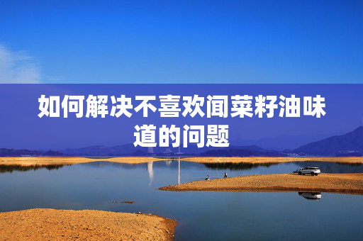 如何解决不喜欢闻菜籽油味道的问题