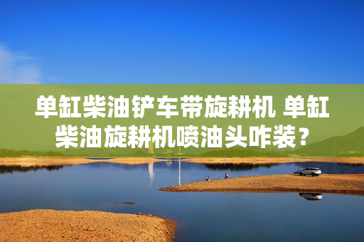 单缸柴油铲车带旋耕机 单缸柴油旋耕机喷油头咋装？