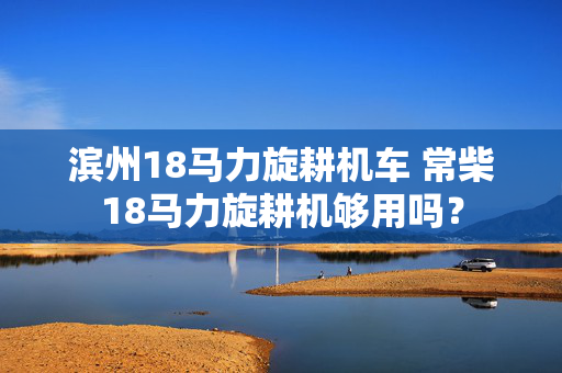 滨州18马力旋耕机车 常柴18马力旋耕机够用吗？