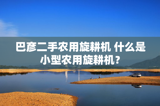 巴彦二手农用旋耕机 什么是小型农用旋耕机？