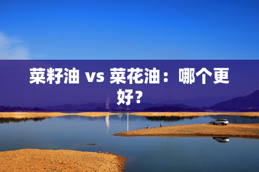 菜籽油 vs 菜花油：哪个更好？