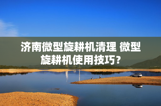 济南微型旋耕机清理 微型旋耕机使用技巧？