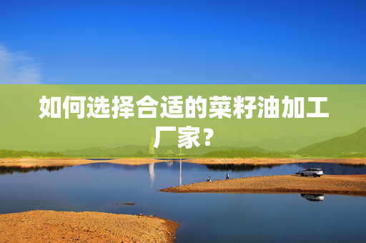 如何选择合适的菜籽油加工厂家？