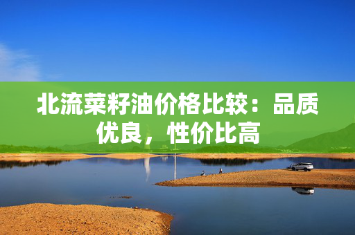 北流菜籽油价格比较：品质优良，性价比高