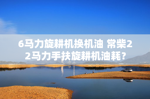 6马力旋耕机换机油 常柴22马力手扶旋耕机油耗？