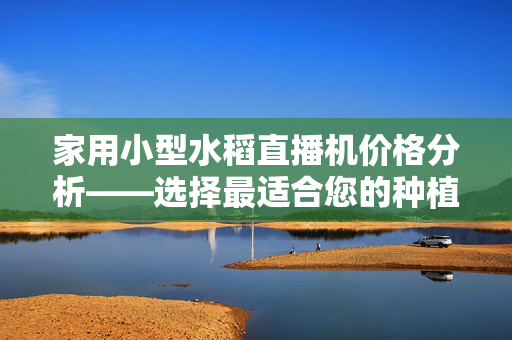 家用小型水稻直播机价格分析——选择最适合您的种植工具