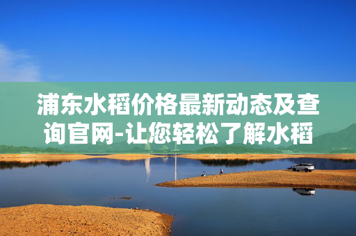 浦东水稻价格最新动态及查询官网-让您轻松了解水稻市场行情