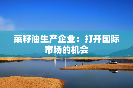 菜籽油生产企业：打开国际市场的机会