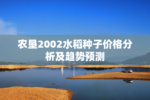 农垦2002水稻种子价格分析及趋势预测